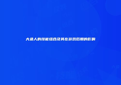 大鱼人的技能组合及其在游戏后期的影响
