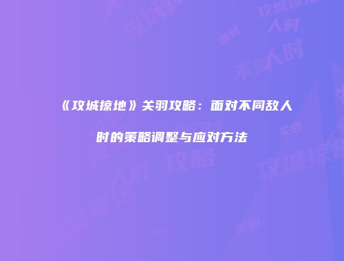 《攻城掠地》关羽攻略：面对不同敌人时的策略调整与应对方法