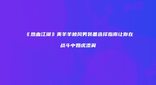 《热血江湖》美羊羊披风男装备选择指南让你在战斗中如虎添翼