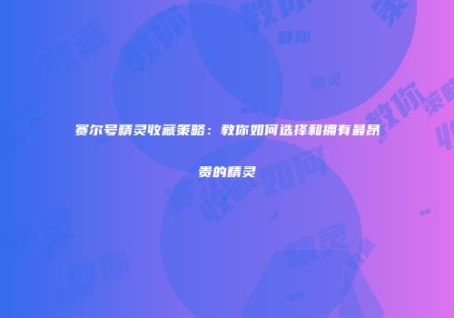 赛尔号精灵收藏策略:教你如何选择和拥有最昂贵的精灵