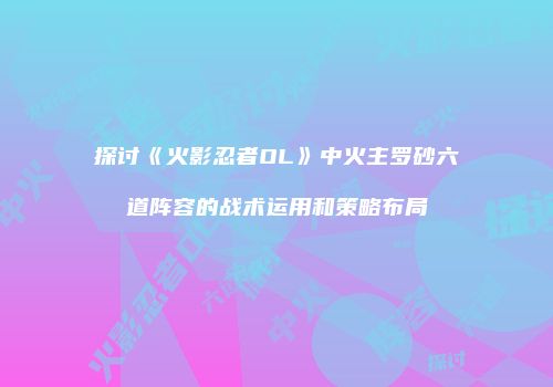 探讨《火影忍者OL》中火主罗砂六道阵容的战术运用和策略布局