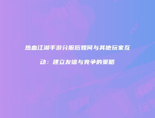 热血江湖手游分服后如何与其他玩家互动：建立友谊与竞争的策略