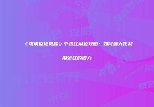 《攻城掠地觉醒》中张辽角色攻略：如何最大化利用张辽的潜力