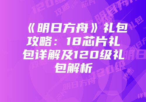 《明日方舟》礼包攻略：18芯片礼包详解及120级礼包解析