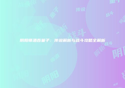 阴阳师酒吞童子：传说解析与战斗攻略全解析