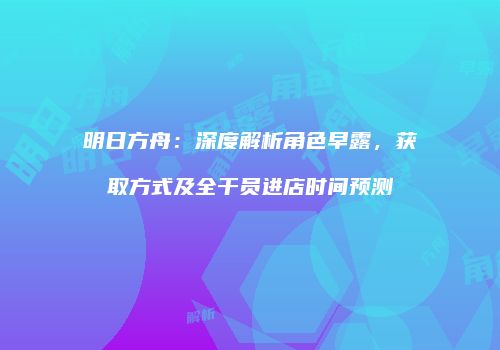 明日方舟：深度解析角色早露，获取方式及全干员进店时间预测