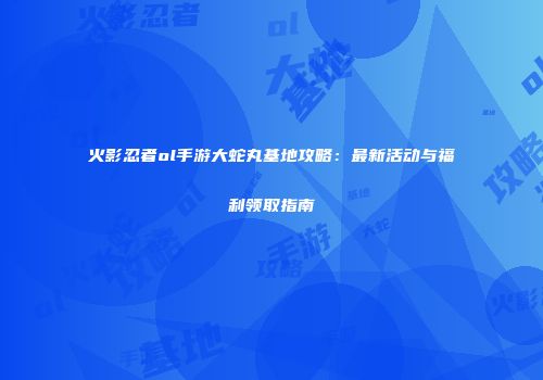 火影忍者ol手游大蛇丸基地攻略：最新活动与福利领取指南