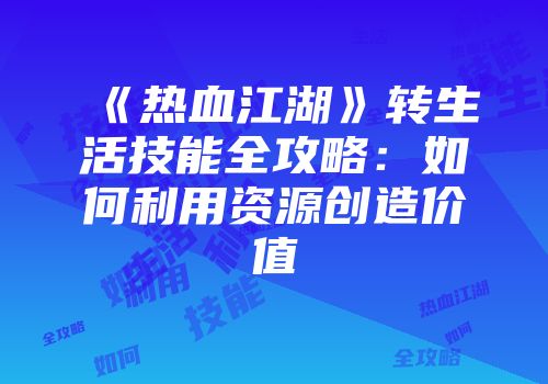 《热血江湖》转生活技能全攻略：如何利用资源创造价值
