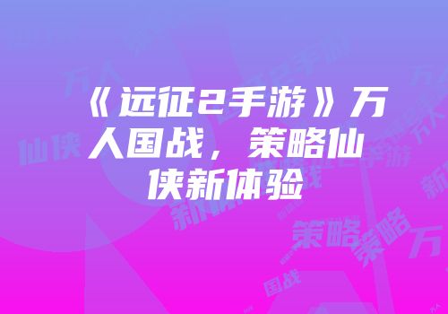 《远征2手游》万人国战，策略仙侠新体验