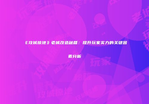 《攻城掠地》老城改造秘籍：提升玩家实力的关键因素分析