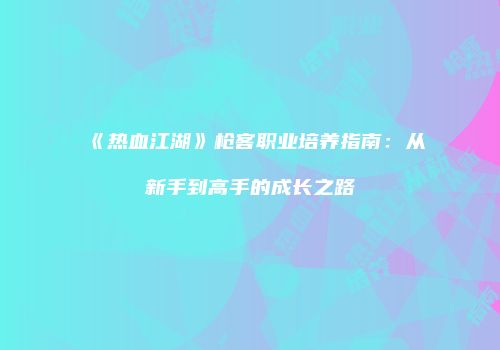 《热血江湖》枪客职业培养指南:从新手到高手的成长之路