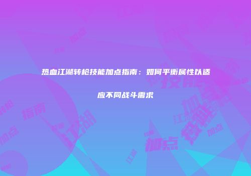 热血江湖转枪技能加点指南：如何平衡属性以适应不同战斗需求