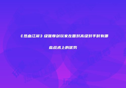《热血江湖》级唯尊剑玩家在面对高级对手时有哪些战术上的优势