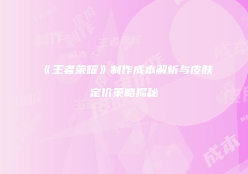 《王者荣耀》制作成本解析与皮肤定价策略揭秘