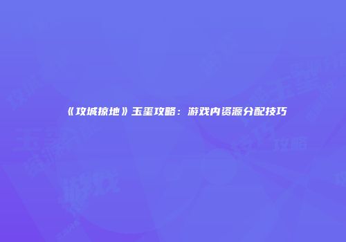 《攻城掠地》玉玺攻略：游戏内资源分配技巧