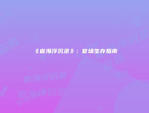《宦海浮沉录》：官场生存指南
