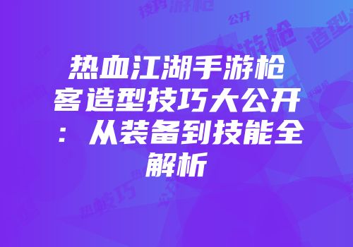 热血江湖手游枪客造型技巧大公开：从装备到技能全解析