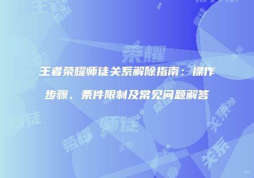 王者荣耀师徒关系解除指南：操作步骤、条件限制及常见问题解答