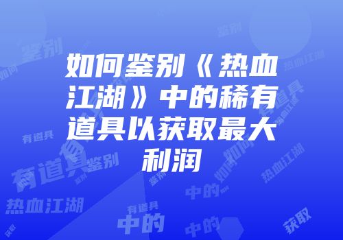 如何鉴别《热血江湖》中的稀有道具以获取最大利润