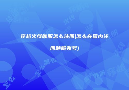 穿越火线韩服怎么注册(怎么在国内注册韩服账号)
