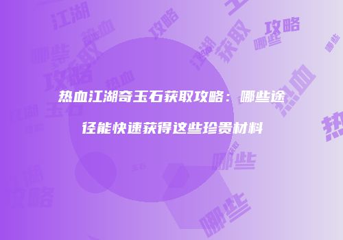 热血江湖奇玉石获取攻略:哪些途径能快速获得这些珍贵材料