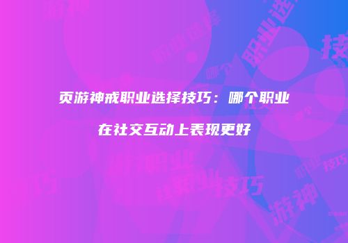 页游神戒职业选择技巧：哪个职业在社交互动上表现更好