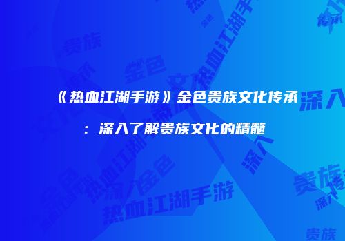 《热血江湖手游》金色贵族文化传承：深入了解贵族文化的精髓
