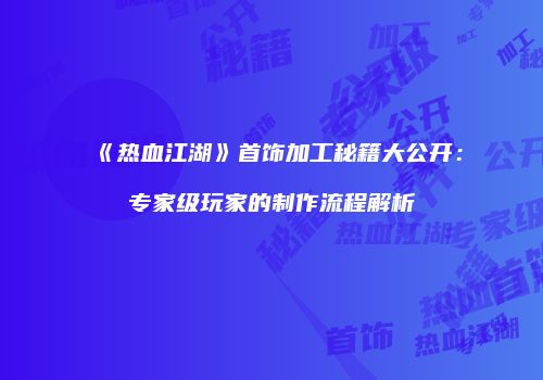 《热血江湖》首饰加工秘籍大公开：专家级玩家的制作流程解析