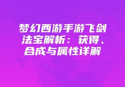 梦幻西游手游飞剑法宝解析：获得、合成与属性详解