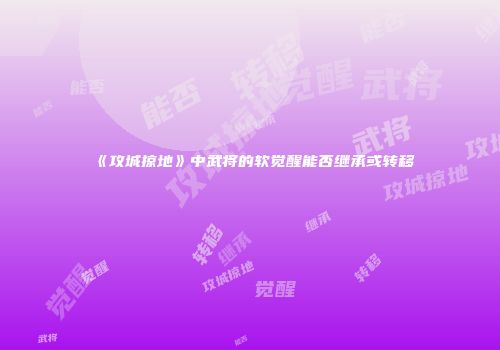 《攻城掠地》中武将的软觉醒能否继承或转移