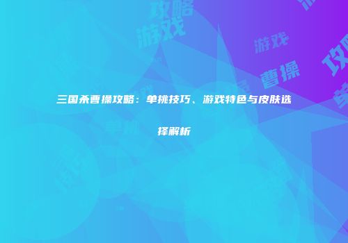 三国杀曹操攻略：单挑技巧、游戏特色与皮肤选择解析