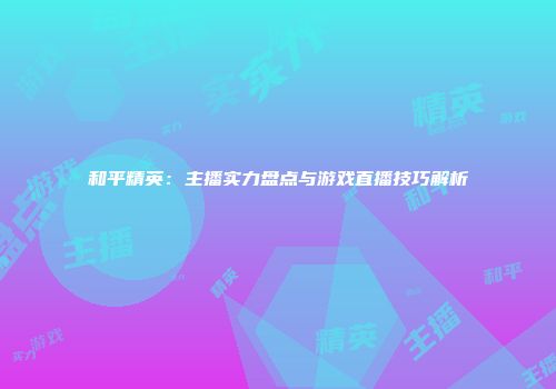 和平精英：主播实力盘点与游戏直播技巧解析