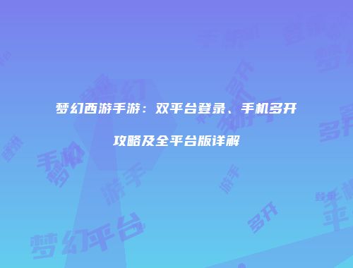 梦幻西游手游：双平台登录、手机多开攻略及全平台版详解