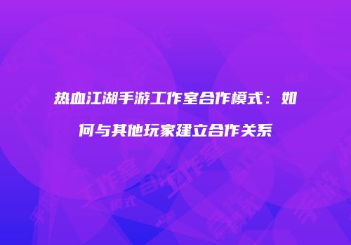 热血江湖手游工作室合作模式：如何与其他玩家建立合作关系