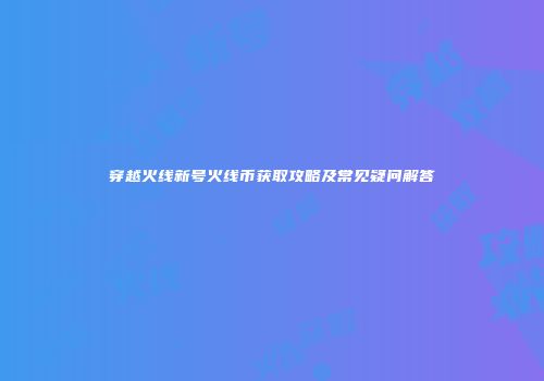 穿越火线新号火线币获取攻略及常见疑问解答