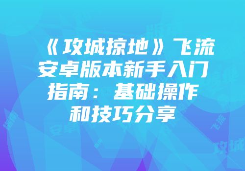 《攻城掠地》飞流安卓版本新手入门指南：基础操作和技巧分享
