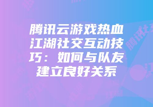 腾讯云游戏热血江湖社交互动技巧：如何与队友建立良好关系