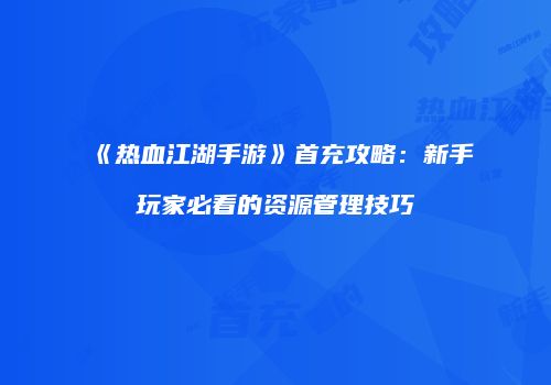 《热血江湖手游》首充攻略：新手玩家必看的资源管理技巧