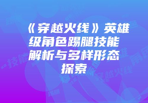 《穿越火线》英雄级角色踢腿技能解析与多样形态探索