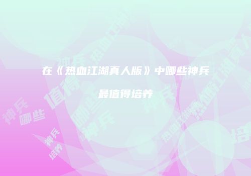 在《热血江湖真人版》中哪些神兵最值得培养