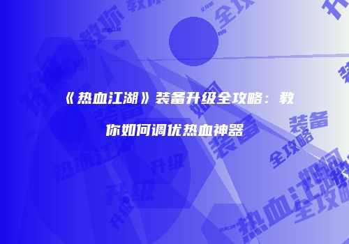 《热血江湖》装备升级全攻略：教你如何调优热血神器