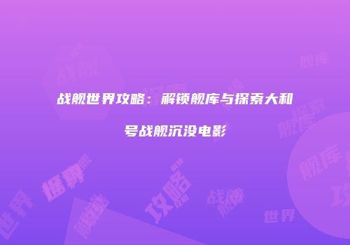 战舰世界攻略：解锁舰库与探索大和号战舰沉没电影