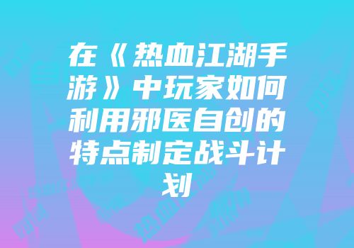 在《热血江湖手游》中玩家如何利用邪医自创的特点制定战斗计划