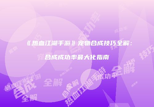 《热血江湖手游》宠物合成技巧全解：合成成功率最大化指南