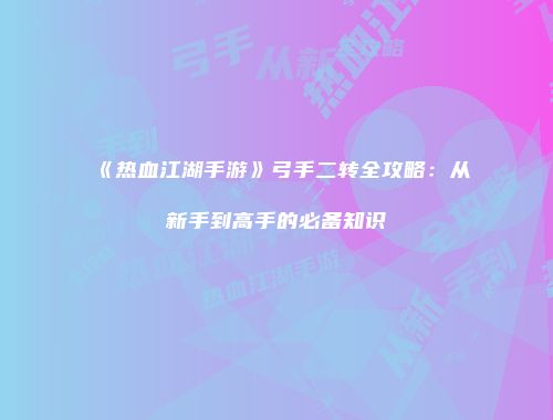 《热血江湖手游》弓手二转全攻略：从新手到高手的必备知识