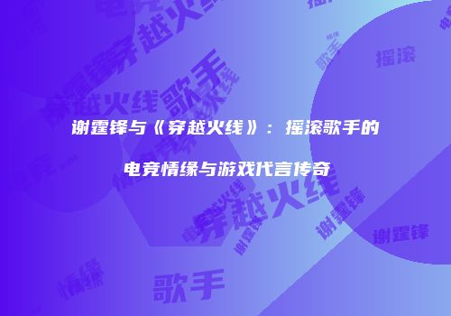谢霆锋与《穿越火线》：摇滚歌手的电竞情缘与游戏代言传奇