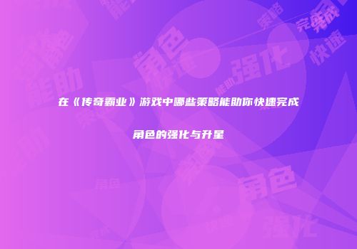 在《传奇霸业》游戏中哪些策略能助你快速完成角色的强化与升星