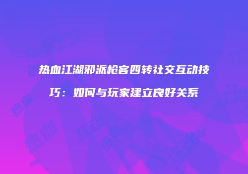 热血江湖邪派枪客四转社交互动技巧：如何与玩家建立良好关系