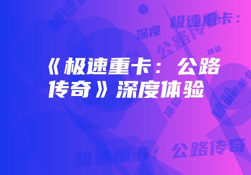 《极速重卡：公路传奇》深度体验