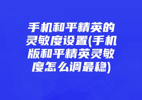 手机和平精英的灵敏度设置(手机版和平精英灵敏度怎么调最稳)